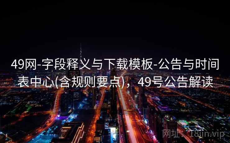 49网-字段释义与下载模板-公告与时间表中心(含规则要点),49号公告解读 第2张 49网-字段释义与下载模板-公告与时间表中心(含规则要点),49号公告解读 第2张